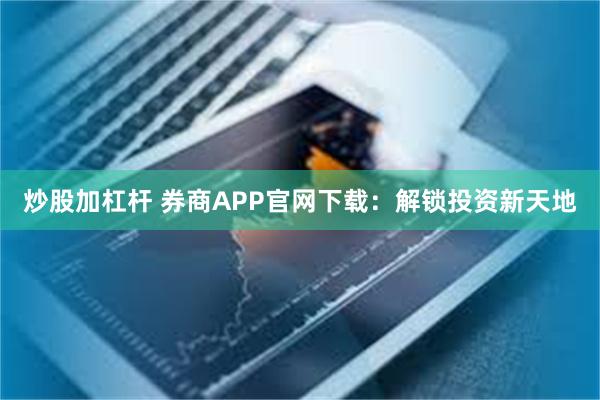 炒股加杠杆 券商APP官网下载：解锁投资新天地