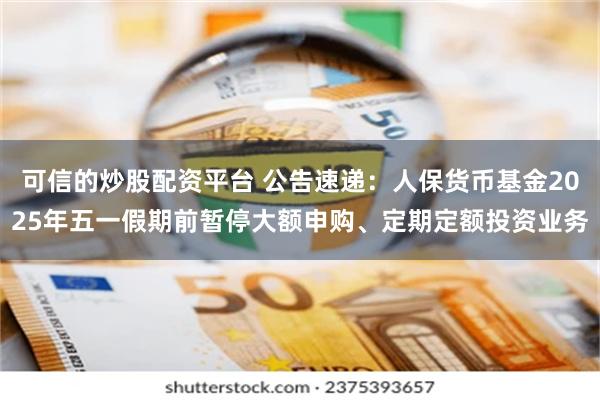 可信的炒股配资平台 公告速递：人保货币基金2025年五一假期前暂停大额申购、定期定额投资业务
