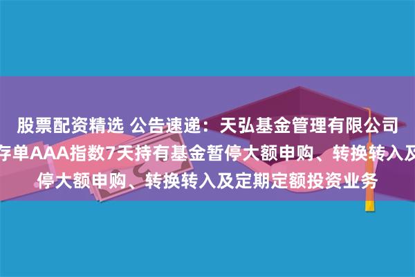 股票配资精选 公告速递：天弘基金管理有限公司关于天弘中证同业存单AAA指数7天持有基金暂停大额申购、转换转入及定期定额投资业务