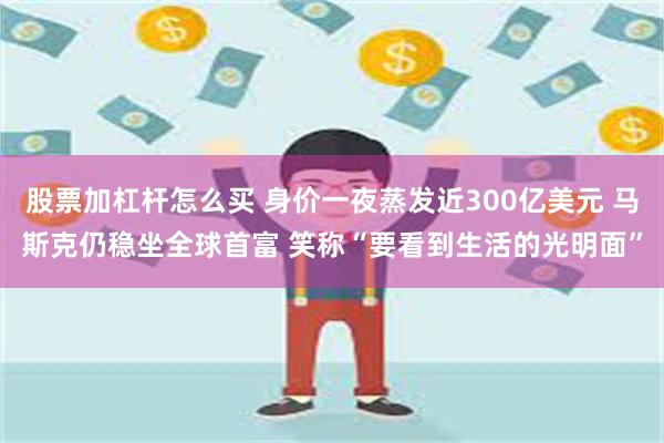 股票加杠杆怎么买 身价一夜蒸发近300亿美元 马斯克仍稳坐全球首富 笑称“要看到生活的光明面”