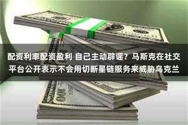 配资利率配资盈利 自己主动辟谣？马斯克在社交平台公开表示不会用切断星链服务来威胁乌克兰