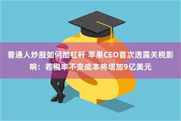 普通人炒股如何加杠杆 苹果CEO首次透露关税影响：若税率不变成本将增加9亿美元