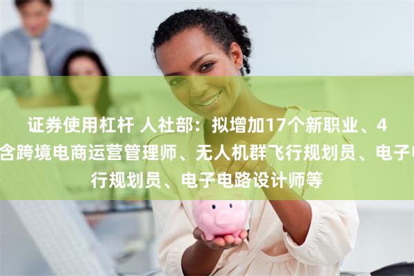 证券使用杠杆 人社部：拟增加17个新职业、42个新工种！含跨境电商运营管理师、无人机群飞行规划员、电子电路设计师等
