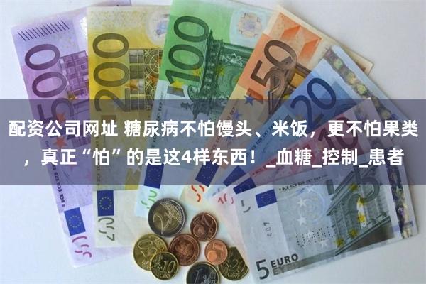 配资公司网址 糖尿病不怕馒头、米饭，更不怕果类，真正“怕”的是这4样东西！_血糖_控制_患者