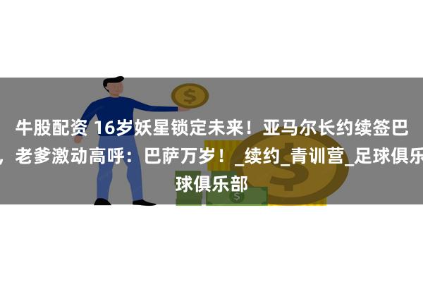 牛股配资 16岁妖星锁定未来！亚马尔长约续签巴萨，老爹激动高呼：巴萨万岁！_续约_青训营_足球俱乐部