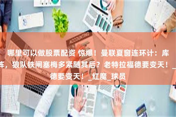 哪里可以做股票配资 惊爆！曼联夏窗连环计：库尼亚打头阵，狼队铁闸塞梅多紧随其后？老特拉福德要变天！_红魔_球员