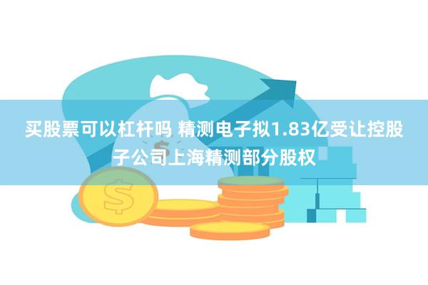 买股票可以杠杆吗 精测电子拟1.83亿受让控股子公司上海精测部分股权