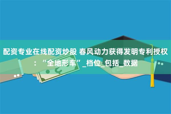 配资专业在线配资炒股 春风动力获得发明专利授权：“全地形车”_档位_包括_数据