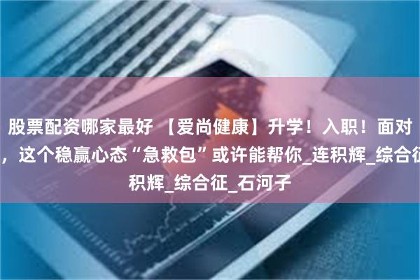 股票配资哪家最好 【爱尚健康】升学！入职！面对这些大考，这个稳赢心态“急救包”或许能帮你_连积辉_综合征_石河子