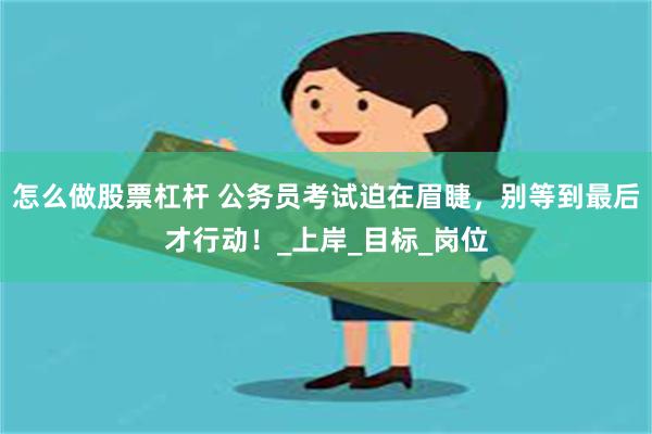 怎么做股票杠杆 公务员考试迫在眉睫，别等到最后才行动！_上岸_目标_岗位