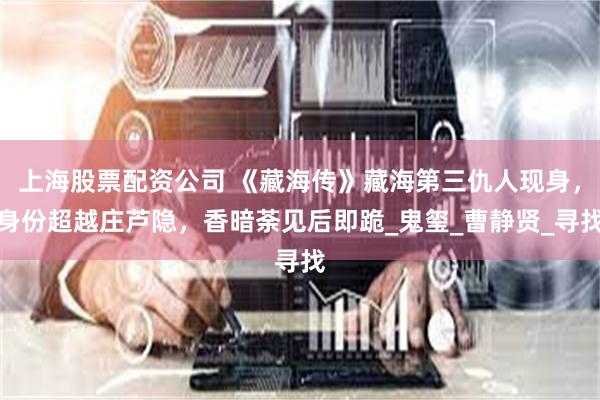 上海股票配资公司 《藏海传》藏海第三仇人现身，身份超越庄芦隐，香暗荼见后即跪_鬼玺_曹静贤_寻找