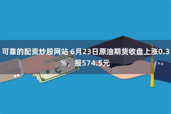 可靠的配资炒股网站 6月23日原油期货收盘上涨0.3%，报574.5元