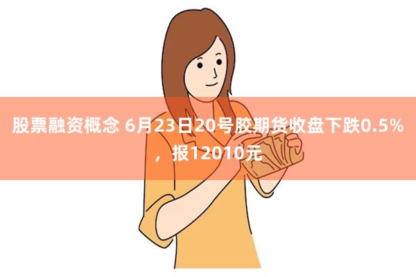 股票融资概念 6月23日20号胶期货收盘下跌0.5%，报12010元