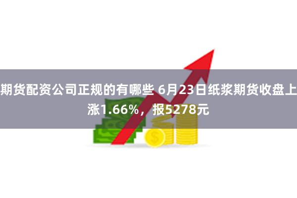 期货配资公司正规的有哪些 6月23日纸浆期货收盘上涨1.66%，报5278元