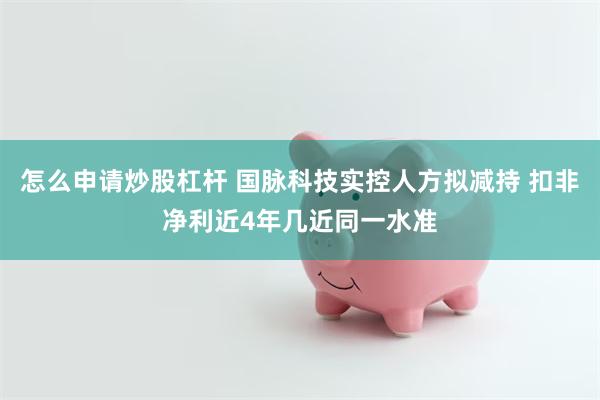 怎么申请炒股杠杆 国脉科技实控人方拟减持 扣非净利近4年几近同一水准
