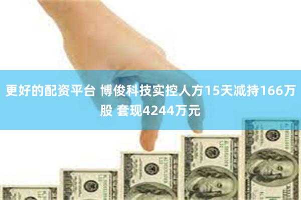 更好的配资平台 博俊科技实控人方15天减持166万股 套现4244万元