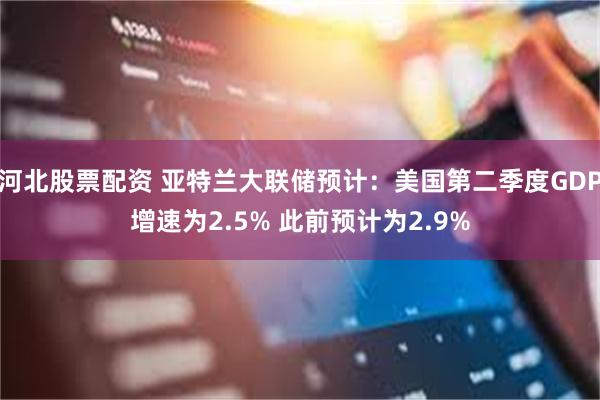 河北股票配资 亚特兰大联储预计：美国第二季度GDP增速为2.5% 此前预计为2.9%