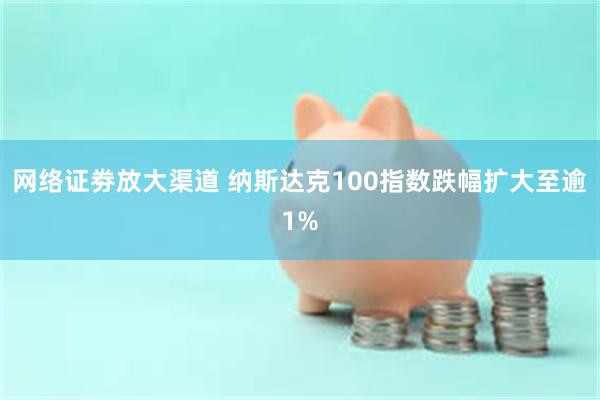 网络证劵放大渠道 纳斯达克100指数跌幅扩大至逾1%