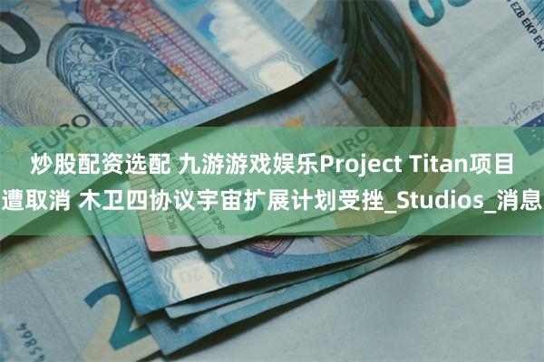炒股配资选配 九游游戏娱乐Project Titan项目遭取消 木卫四协议宇宙扩展计划受挫_Studios_消息