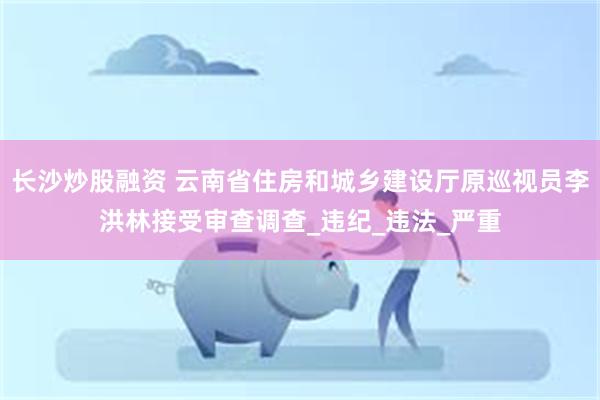 长沙炒股融资 云南省住房和城乡建设厅原巡视员李洪林接受审查调查_违纪_违法_严重