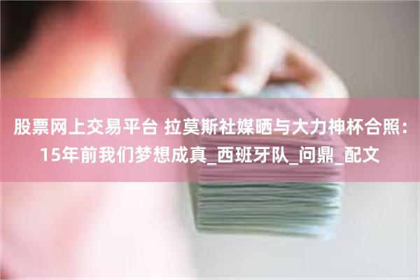 股票网上交易平台 拉莫斯社媒晒与大力神杯合照：15年前我们梦想成真_西班牙队_问鼎_配文