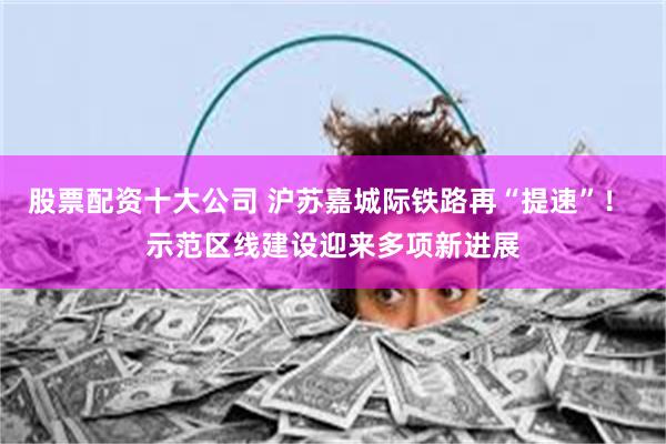 股票配资十大公司 沪苏嘉城际铁路再“提速”！ 示范区线建设迎来多项新进展