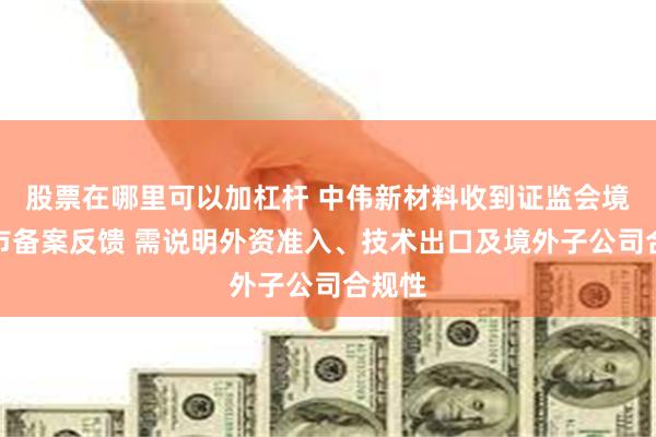 股票在哪里可以加杠杆 中伟新材料收到证监会境外上市备案反馈 需说明外资准入、技术出口及境外子公司合规性