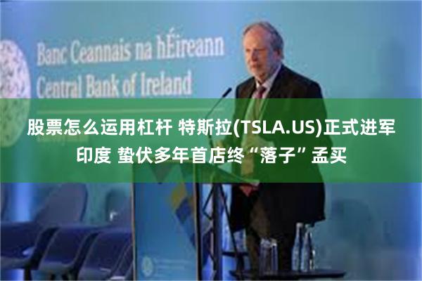 股票怎么运用杠杆 特斯拉(TSLA.US)正式进军印度 蛰伏多年首店终“落子”孟买