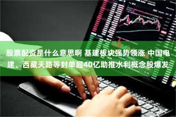 股票配资是什么意思啊 基建板块强势领涨 中国电建、西藏天路等封单超40亿助推水利概念股爆发