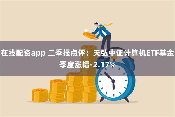在线配资app 二季报点评：天弘中证计算机ETF基金季度涨幅-2.17%