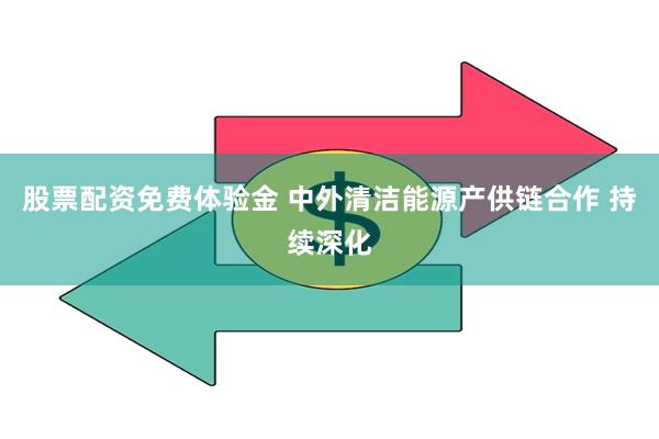 股票配资免费体验金 中外清洁能源产供链合作 持续深化