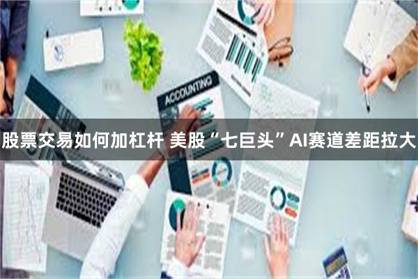 股票交易如何加杠杆 美股“七巨头”AI赛道差距拉大