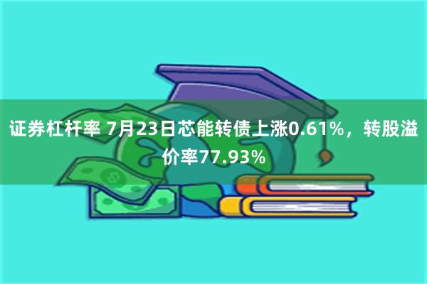 证券杠杆率 7月23日芯能转债上涨0.61%，转股溢价率77.93%