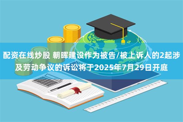 配资在线炒股 朝晖建设作为被告/被上诉人的2起涉及劳动争议的诉讼将于2025年7月29日开庭
