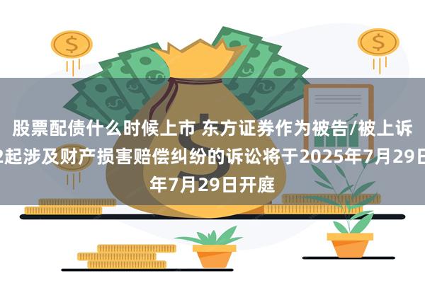 股票配债什么时候上市 东方证券作为被告/被上诉人的2起涉及财产损害赔偿纠纷的诉讼将于2025年7月29日开庭