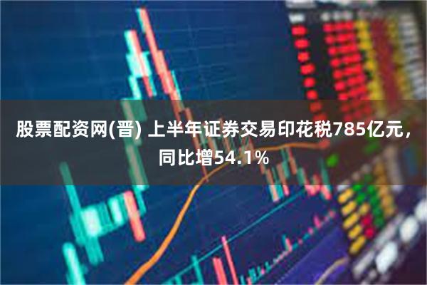 股票配资网(晋) 上半年证券交易印花税785亿元，同比增54.1%