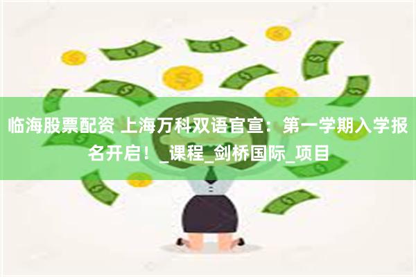 临海股票配资 上海万科双语官宣：第一学期入学报名开启！_课程_剑桥国际_项目