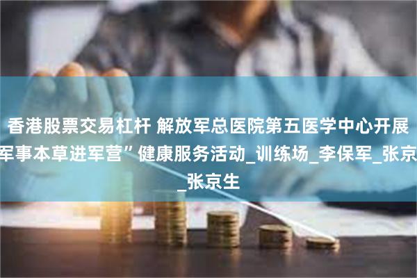 香港股票交易杠杆 解放军总医院第五医学中心开展“军事本草进军营”健康服务活动_训练场_李保军_张京生