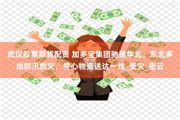 武汉股票期货配资 加多宝集团驰援华北、东北多地防汛救灾，爱心物资送达一线_受灾_密云