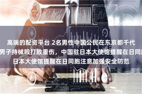 高端的配资平台 2名男性中国公民在东京都千代田区遭4名不明身份男子持械殴打致重伤，中国驻日本大使馆提醒在日同胞注意加强安全防范
