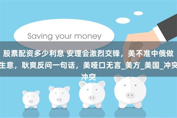 股票配资多少利息 安理会激烈交锋，美不准中俄做生意，耿爽反问一句话，美哑口无言_美方_美国_冲突
