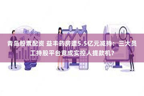 青岛股票配资 益丰药房遭5.5亿元减持：三大员工持股平台竟成实控人提款机？