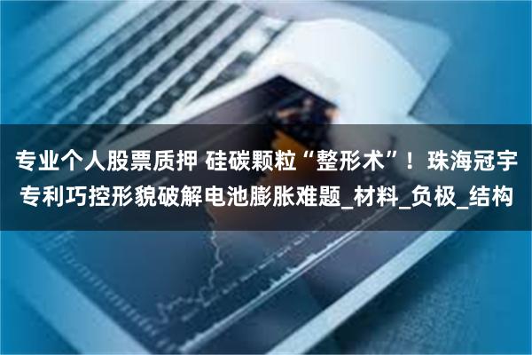 专业个人股票质押 硅碳颗粒“整形术”！珠海冠宇专利巧控形貌破解电池膨胀难题_材料_负极_结构