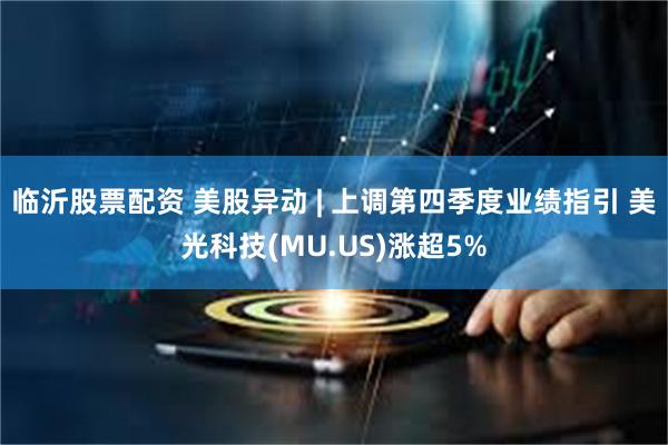 临沂股票配资 美股异动 | 上调第四季度业绩指引 美光科技(MU.US)涨超5%