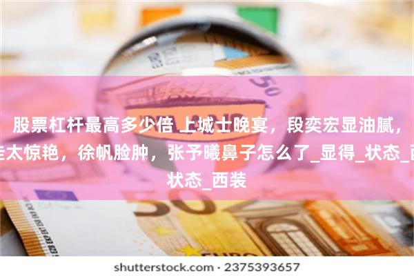 股票杠杆最高多少倍 上城士晚宴，段奕宏显油腻，宋佳太惊艳，徐帆脸肿，张予曦鼻子怎么了_显得_状态_西装