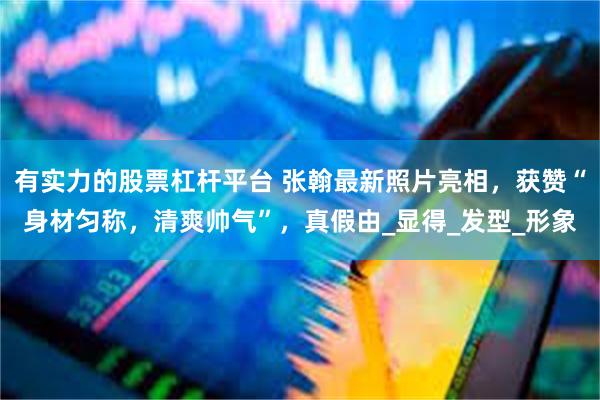 有实力的股票杠杆平台 张翰最新照片亮相，获赞“身材匀称，清爽帅气”，真假由_显得_发型_形象