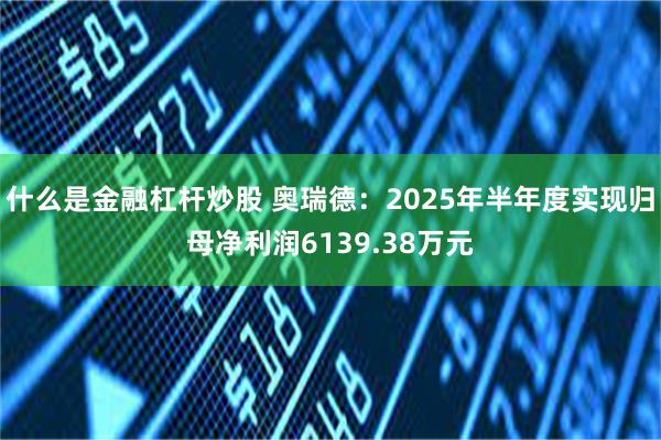什么是金融杠杆炒股 奥瑞德：2025年半年度实现归母净利润6139.38万元