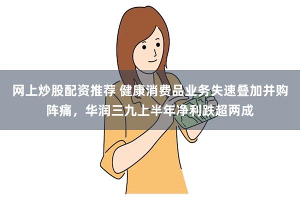 网上炒股配资推荐 健康消费品业务失速叠加并购阵痛，华润三九上半年净利跌超两成