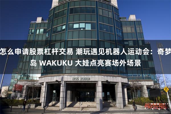 怎么申请股票杠杆交易 潮玩遇见机器人运动会：奇梦岛 WAKUKU 大娃点亮赛场外场景