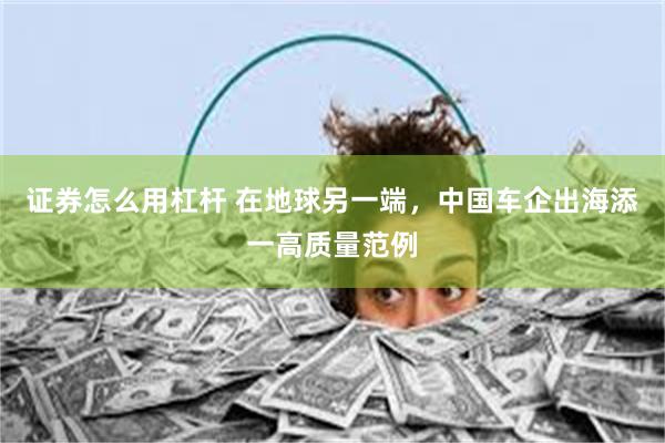 证券怎么用杠杆 在地球另一端，中国车企出海添一高质量范例